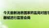 今天最新消息国家药监局对医学影像和人工智能类创新医疗器械进行监管会商