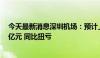 今天最新消息深圳机场：预计上半年净利润1.46亿元-1.96亿元 同比扭亏