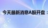 今天最新消息A股开盘： 三大指数集体低开