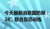 今天最新消息国防部：中越将举行“合作-2024”联合反恐训练