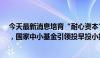 今天最新消息培育“耐心资本”、打造股权融资“聚能环”，国家中小基金引领投早投小投创新