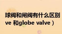 球阀和闸阀有什么区别（球阀的区别 ball valve 和globe valve）