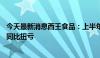 今天最新消息西王食品：上半年预盈3500万元—4500万元 同比扭亏