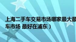 上海二手车交易市场哪家最大最好（上海有那些正规的二手车市场 最好在浦东）