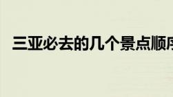 三亚必去的几个景点顺序（天涯海角门票）