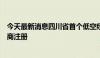 今天最新消息四川省首个低空经济平台合资公司近日完成工商注册