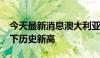 今天最新消息澳大利亚S&P/ASX200指数创下历史新高