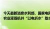 今天最新消息水利部、国家电网公司联合印发通知部署推进农业灌溉机井“以电折水”取水计量