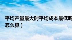 平均产量最大时平均成本最低吗（平均产量最大时平均成本怎么算）