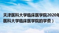 天津医科大学临床医学院2020年学费是多少（求近几年天津医科大学临床医学院的学费）