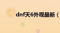 dnf天6外观最新（dnf天6外观）