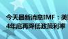 今天最新消息IMF：美联储应该至少等到2024年底再降低政策利率