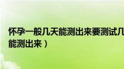 怀孕一般几天能测出来要测试几次才呢对的（怀孕一般几天能测出来）