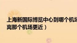 上海新国际博览中心到哪个机场近?（上海新国际博览中心离那个机场更近）