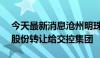 今天最新消息沧州明珠：控股股东拟将11%股份转让给交控集团