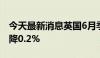 今天最新消息英国6月季调后零售销售同比下降0.2%