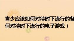 青少应该如何对待时下流行的各种电子游戏（青少年应该如何对待时下流行的电子游戏）