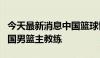 今天最新消息中国篮球协会聘请郭士强担任中国男篮主教练