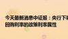 今天最新消息中证报：央行下调关键政策利率 强化7天期逆回购利率的政策利率属性