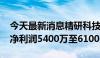 今天最新消息精研科技：预计2024年上半年净利润5400万至6100万