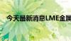 今天最新消息LME金属期货收盘多数下跌