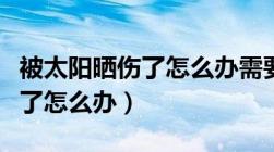 被太阳晒伤了怎么办需要就医吗（被太阳晒伤了怎么办）