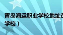 青岛海运职业学校地址在哪里（青岛海运职业学校）