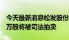 今天最新消息松发股份：股东刘壮超持739.2万股将被司法拍卖