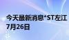 今天最新消息*ST左江：预计最后交易日期为7月26日