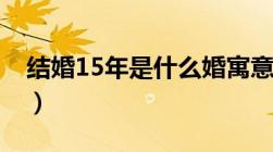 结婚15年是什么婚寓意（结婚15年是什么婚）