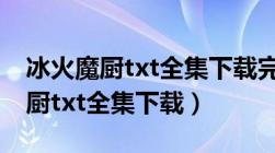 冰火魔厨txt全集下载完整版笔趣阁（冰火魔厨txt全集下载）