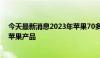 今天最新消息2023年苹果70多家供应商在广东有工厂生产苹果产品