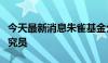 今天最新消息朱雀基金公告：基金经理转岗研究员