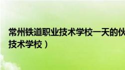 常州铁道职业技术学校一天的伙食费多少钱（常州铁道职业技术学校）