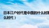 日本江户时代是中国的什么时期（日本江户时代是中国的什么时代）