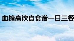 血糖高饮食食谱一日三餐（血糖高饮食食谱）