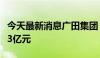 今天最新消息广田集团：二季度新签订单金额3亿元