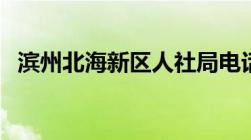 滨州北海新区人社局电话（滨州北海新区）