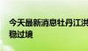 今天最新消息牡丹江洪峰已抵达宁安段 正平稳过境