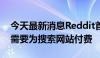 今天最新消息Reddit首席执行官表示，微软需要为搜索网站付费