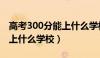 高考300分能上什么学校四川（高考300分能上什么学校）