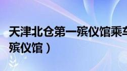 天津北仓第一殡仪馆乘车路线（天津北仓第一殡仪馆）