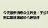 今天最新消息众生药业：子公司获一类创新药昂拉地韦颗粒剂Ⅱ期临床试验伦理批件