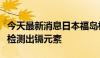 今天最新消息日本福岛核电站未处理核污染水检测出镉元素