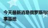 今天最新消息俄罗斯与叙利亚在叙北部建立军事基地