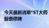 今天最新消息*ST大药：筹划控制权变更事项股票停牌