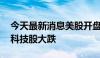 今天最新消息美股开盘：三大指数大幅低开 科技股大跌