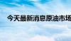 今天最新消息原油市场高波动态势或延续