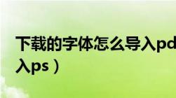 下载的字体怎么导入pdf（下载的字体怎么导入ps）