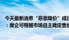 今天最新消息“恶意降价”成往事，多地取消新房销售限价：房企可根据市场自主确定售价